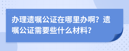 辦理遺囑公證在哪里辦??？遺囑公證需要些什么材料？