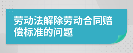 勞動(dòng)法解除勞動(dòng)合同賠償標(biāo)準(zhǔn)的問(wèn)題