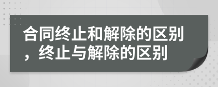 合同終止和解除的區(qū)別，終止與解除的區(qū)別