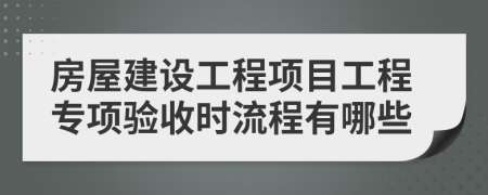房屋建設(shè)工程項目工程專項驗收時流程有哪些