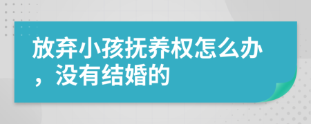 放棄小孩撫養(yǎng)權(quán)怎么辦，沒有結(jié)婚的