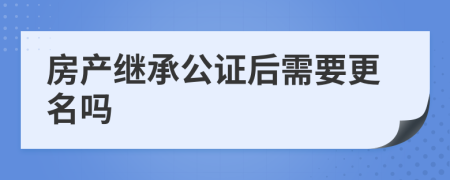 房產(chǎn)繼承公證后需要更名嗎