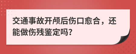 交通事故開顱后傷口愈合，還能做傷殘鑒定嗎？
