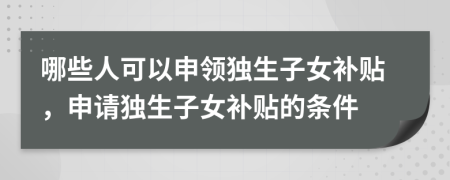 哪些人可以申領(lǐng)獨(dú)生子女補(bǔ)貼，申請(qǐng)獨(dú)生子女補(bǔ)貼的條件