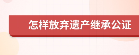 怎樣放棄遺產(chǎn)繼承公證