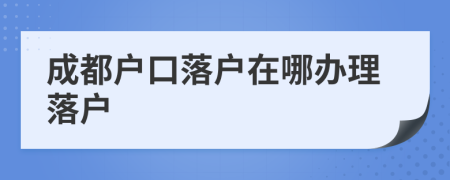成都戶口落戶在哪辦理落戶