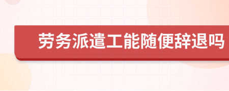 勞務(wù)派遣工能隨便辭退嗎