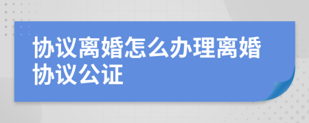 協(xié)議離婚怎么辦理離婚協(xié)議公證