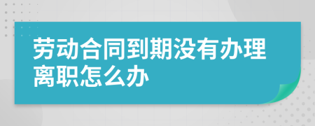 勞動(dòng)合同到期沒(méi)有辦理離職怎么辦