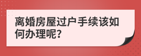 離婚房屋過戶手續(xù)該如何辦理呢？
