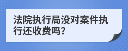 法院執(zhí)行局沒對案件執(zhí)行還收費嗎？