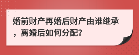 婚前財產(chǎn)再婚后財產(chǎn)由誰繼承，離婚后如何分配？