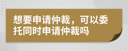 想要申請仲裁，可以委托同時申請仲裁嗎