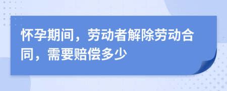 懷孕期間，勞動者解除勞動合同，需要賠償多少