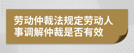 勞動仲裁法規(guī)定勞動人事調(diào)解仲裁是否有效