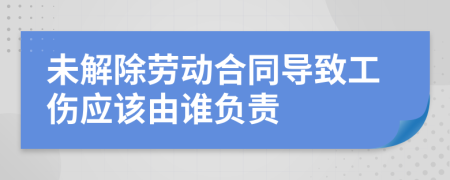 未解除勞動合同導致工傷應該由誰負責