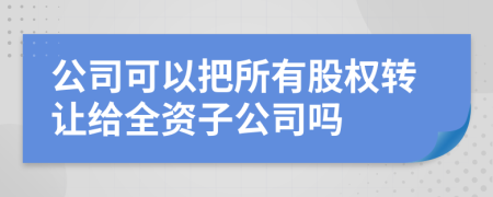 公司可以把所有股權(quán)轉(zhuǎn)讓給全資子公司嗎