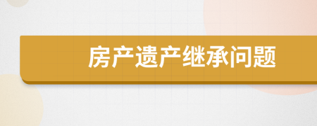 房產(chǎn)遺產(chǎn)繼承問題