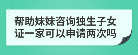 幫助妹妹咨詢獨(dú)生子女證一家可以申請(qǐng)兩次嗎