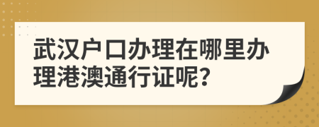 武漢戶口辦理在哪里辦理港澳通行證呢？