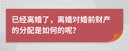 已經離婚了，離婚對婚前財產的分配是如何的呢？