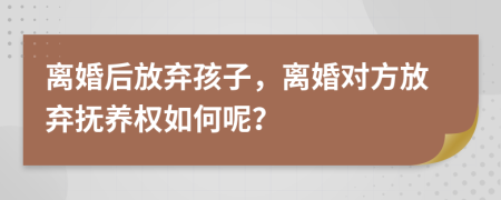 離婚后放棄孩子，離婚對(duì)方放棄撫養(yǎng)權(quán)如何呢？