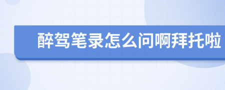 醉駕筆錄怎么問(wèn)啊拜托啦
