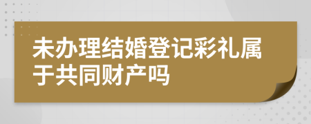 未辦理結(jié)婚登記彩禮屬于共同財產(chǎn)嗎