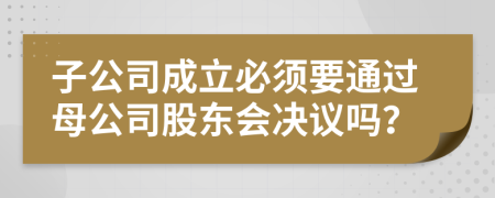 子公司成立必須要通過母公司股東會決議嗎?