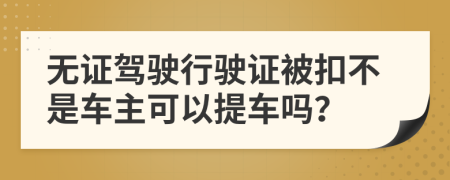 無證駕駛行駛證被扣不是車主可以提車嗎？