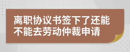 離職協(xié)議書簽下了還能不能去勞動(dòng)仲裁申請(qǐng)