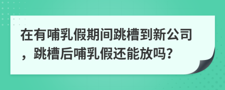 在有哺乳假期間跳槽到新公司，跳槽后哺乳假還能放嗎？