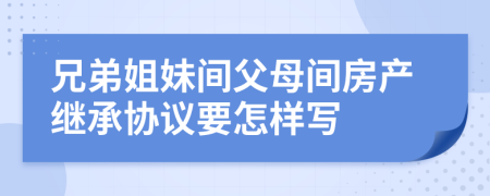 兄弟姐妹間父母間房產(chǎn)繼承協(xié)議要怎樣寫(xiě)