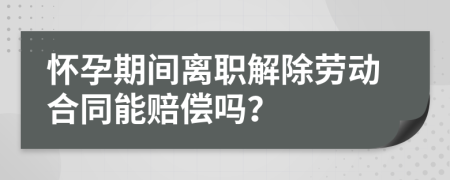 懷孕期間離職解除勞動合同能賠償嗎？