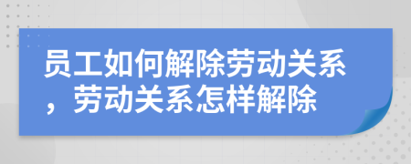 員工如何解除勞動關(guān)系，勞動關(guān)系怎樣解除