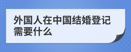 外國(guó)人在中國(guó)結(jié)婚登記需要什么