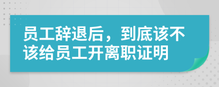 員工辭退后，到底該不該給員工開離職證明