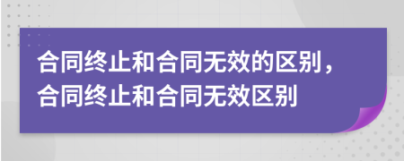 合同終止和合同無效的區(qū)別，合同終止和合同無效區(qū)別