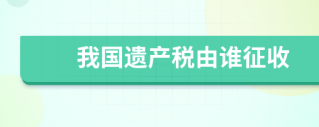 我國遺產(chǎn)稅由誰征收