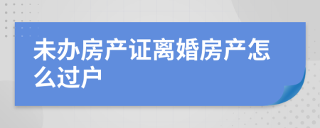 未辦房產(chǎn)證離婚房產(chǎn)怎么過戶
