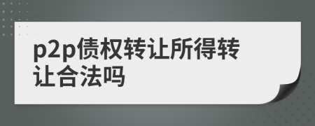 p2p債權(quán)轉(zhuǎn)讓所得轉(zhuǎn)讓合法嗎