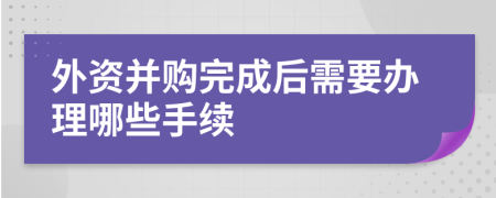 外資并購?fù)瓿珊笮枰k理哪些手續(xù)