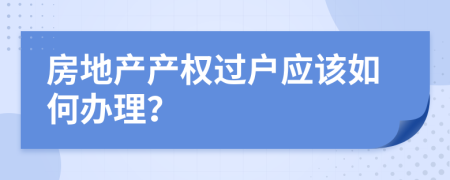 房地產(chǎn)產(chǎn)權(quán)過(guò)戶應(yīng)該如何辦理？