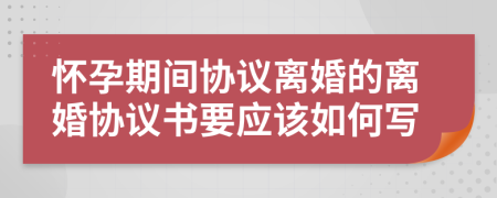 懷孕期間協(xié)議離婚的離婚協(xié)議書要應(yīng)該如何寫