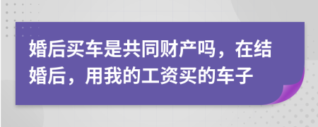 婚后買車是共同財(cái)產(chǎn)嗎，在結(jié)婚后，用我的工資買的車子