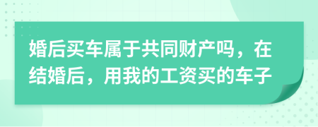 婚后買車屬于共同財產(chǎn)嗎，在結(jié)婚后，用我的工資買的車子