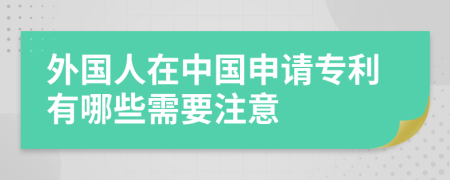 外國人在中國申請專利有哪些需要注意