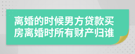 離婚的時(shí)候男方貸款買房離婚時(shí)所有財(cái)產(chǎn)歸誰