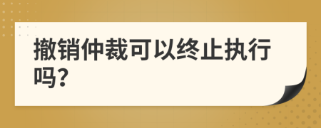 撤銷仲裁可以終止執(zhí)行嗎？