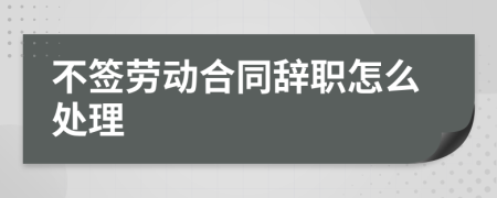 不簽勞動(dòng)合同辭職怎么處理